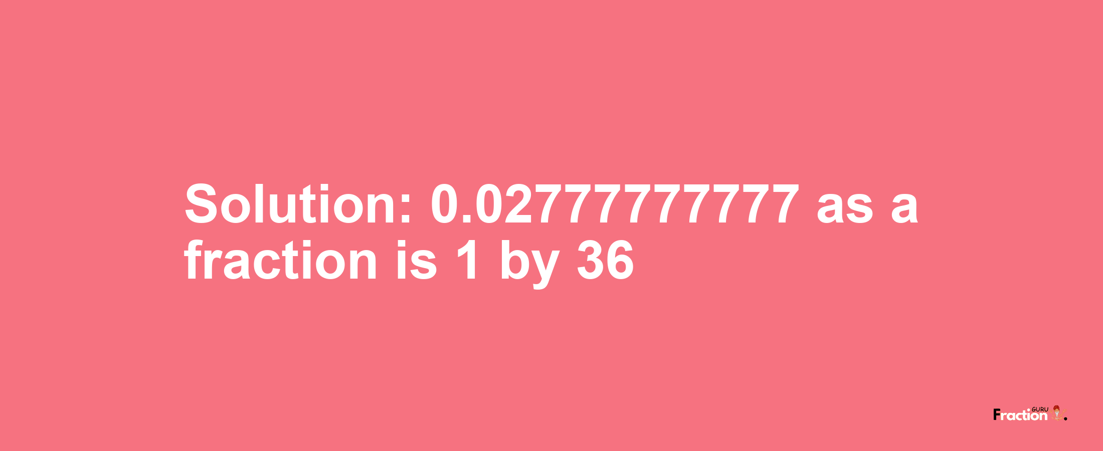 Solution:0.02777777777 as a fraction is 1/36